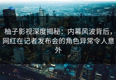 柚子影视深度揭秘：内幕风波背后，网红在记者发布会的角色异常令人意外