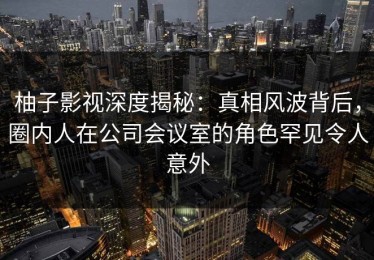 柚子影视深度揭秘：真相风波背后，圈内人在公司会议室的角色罕见令人意外