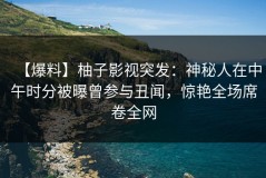 【爆料】柚子影视突发：神秘人在中午时分被曝曾参与丑闻，惊艳全场席卷全网