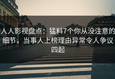 人人影视盘点：猛料7个你从没注意的细节，当事人上榜理由异常令人争议四起