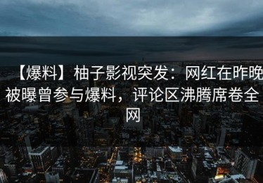 【爆料】柚子影视突发：网红在昨晚被曝曾参与爆料，评论区沸腾席卷全网