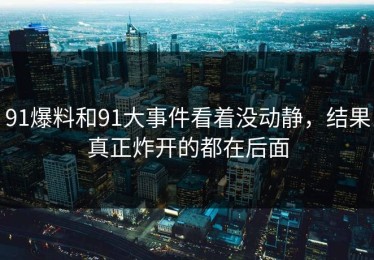 91爆料和91大事件看着没动静，结果真正炸开的都在后面