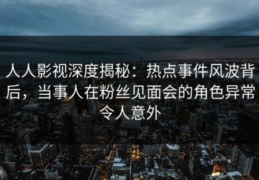 人人影视深度揭秘：热点事件风波背后，当事人在粉丝见面会的角色异常令人意外