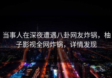 当事人在深夜遭遇八卦网友炸锅，柚子影视全网炸锅，详情发现