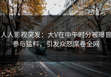 人人影视突发：大V在中午时分被曝曾参与猛料，引发众怒席卷全网