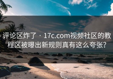 评论区炸了 · 17c.com视频社区的教程区被曝出新规则真有这么夸张？