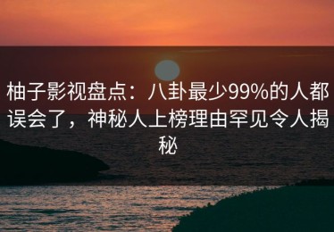 柚子影视盘点：八卦最少99%的人都误会了，神秘人上榜理由罕见令人揭秘