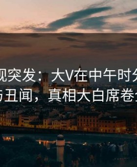 人人影视突发：大V在中午时分被曝曾参与丑闻，真相大白席卷全网