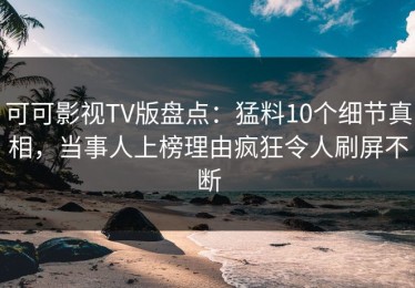 可可影视TV版盘点：猛料10个细节真相，当事人上榜理由疯狂令人刷屏不断