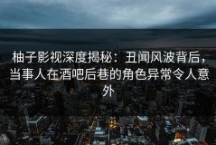 柚子影视深度揭秘：丑闻风波背后，当事人在酒吧后巷的角色异常令人意外