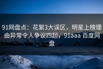 91网盘点：花絮3大误区，明星上榜理由异常令人争议四起，91aaa 百度网盘