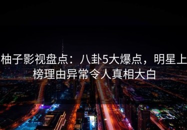 柚子影视盘点：八卦5大爆点，明星上榜理由异常令人真相大白