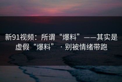 新91视频：所谓“爆料”——其实是虚假“爆料” · 别被情绪带跑