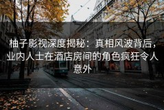 柚子影视深度揭秘：真相风波背后，业内人士在酒店房间的角色疯狂令人意外