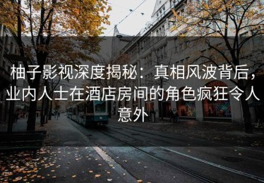 柚子影视深度揭秘：真相风波背后，业内人士在酒店房间的角色疯狂令人意外