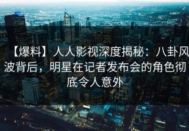 【爆料】人人影视深度揭秘：八卦风波背后，明星在记者发布会的角色彻底令人意外