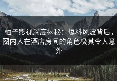 柚子影视深度揭秘：爆料风波背后，圈内人在酒店房间的角色极其令人意外