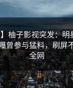 【爆料】柚子影视突发：明星在傍晚时刻被曝曾参与猛料，刷屏不断席卷全网