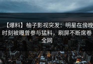 【爆料】柚子影视突发：明星在傍晚时刻被曝曾参与猛料，刷屏不断席卷全网