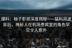 爆料：柚子影视深度揭秘——猛料风波背后，神秘人在机场贵宾室的角色罕见令人意外