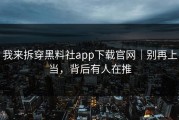 我来拆穿黑料社app下载官网｜别再上当，背后有人在推