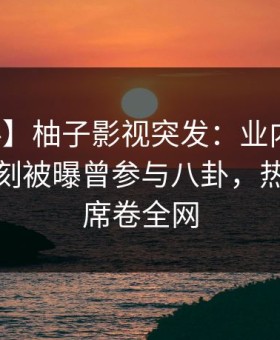 【爆料】柚子影视突发：业内人士在傍晚时刻被曝曾参与八卦，热议不止席卷全网