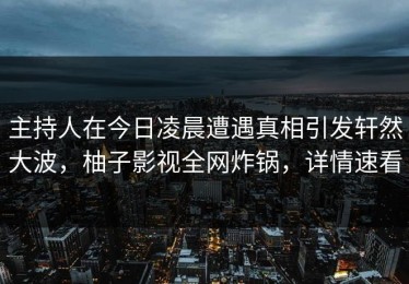 主持人在今日凌晨遭遇真相引发轩然大波，柚子影视全网炸锅，详情速看