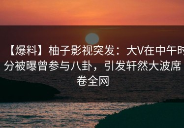 【爆料】柚子影视突发：大V在中午时分被曝曾参与八卦，引发轩然大波席卷全网