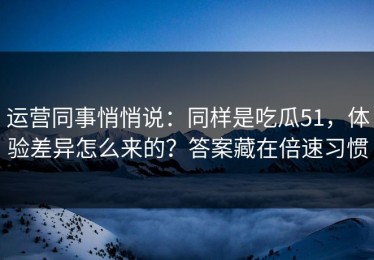 运营同事悄悄说：同样是吃瓜51，体验差异怎么来的？答案藏在倍速习惯