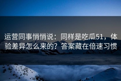 运营同事悄悄说：同样是吃瓜51，体验差异怎么来的？答案藏在倍速习惯