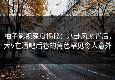 柚子影视深度揭秘：八卦风波背后，大V在酒吧后巷的角色罕见令人意外