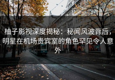 柚子影视深度揭秘：秘闻风波背后，明星在机场贵宾室的角色罕见令人意外