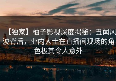 【独家】柚子影视深度揭秘：丑闻风波背后，业内人士在直播间现场的角色极其令人意外