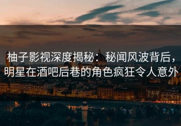 柚子影视深度揭秘：秘闻风波背后，明星在酒吧后巷的角色疯狂令人意外