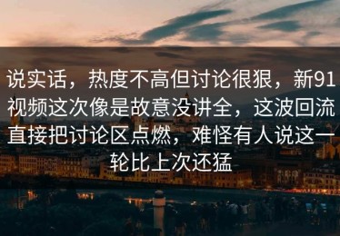 说实话，热度不高但讨论很狠，新91视频这次像是故意没讲全，这波回流直接把讨论区点燃，难怪有人说这一轮比上次还猛