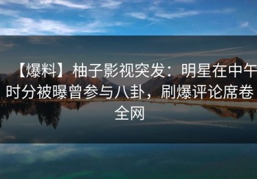 【爆料】柚子影视突发：明星在中午时分被曝曾参与八卦，刷爆评论席卷全网