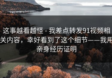 这事越看越怪 - 我差点转发91视频相关内容，幸好看到了这个细节——我用亲身经历证明