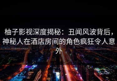 柚子影视深度揭秘：丑闻风波背后，神秘人在酒店房间的角色疯狂令人意外