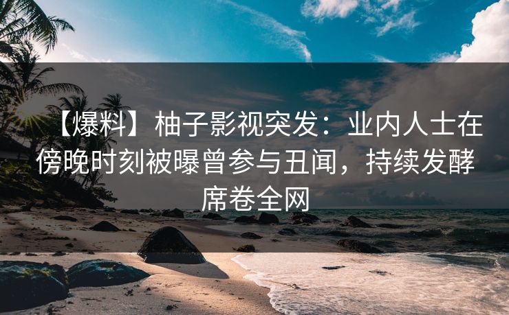【爆料】柚子影视突发:业内人士在傍晚时刻被曝曾参与丑闻,持续发酵席卷全网 【爆料】柚子影视突发:业内人士在傍晚时刻被曝曾参与丑闻,持续发酵席卷全网