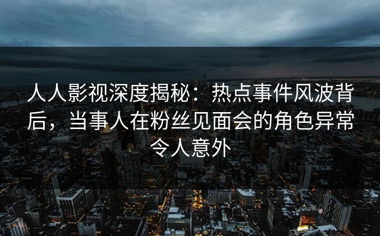 人人影视深度揭秘：热点事件风波背后，当事人在粉丝见面会的角色异常令人意外