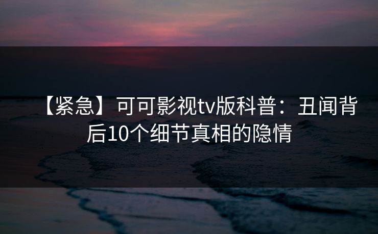 【紧急】可可影视tv版科普：丑闻背后10个细节真相的隐情