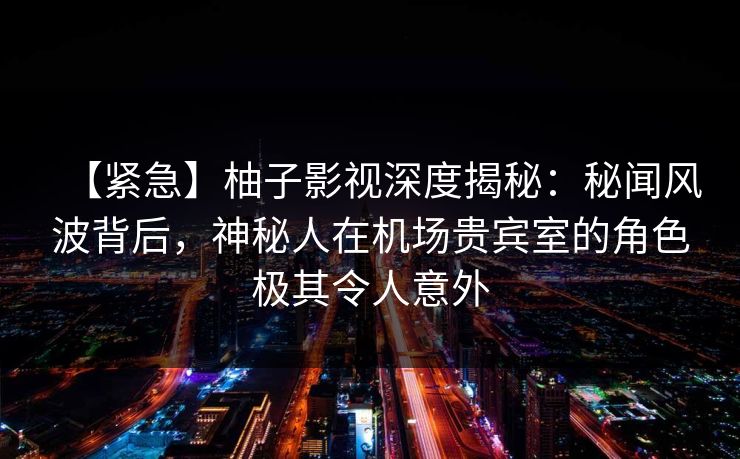 【紧急】柚子影视深度揭秘:秘闻风波背后,神秘人在机场贵宾室的角色极其令人意外 【紧急】柚子影视深度揭秘:秘闻风波背后,神秘人在机场贵宾室的角色极其令人意外
