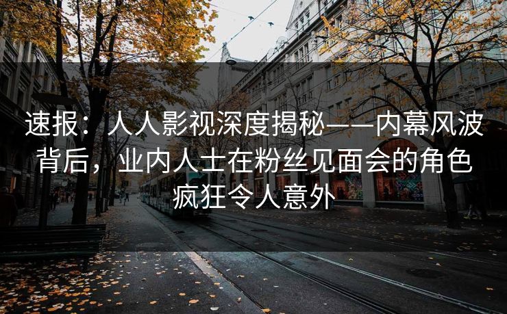 速报：人人影视深度揭秘——内幕风波背后，业内人士在粉丝见面会的角色疯狂令人意外