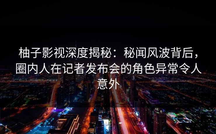 柚子影视深度揭秘:秘闻风波背后,圈内人在记者发布会的角色异常令人意外 柚子影视深度揭秘:秘闻风波背后,圈内人在记者发布会的角色异常令人意外