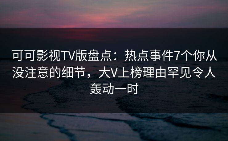 可可影视TV版盘点：热点事件7个你从没注意的细节，大V上榜理由罕见令人轰动一时