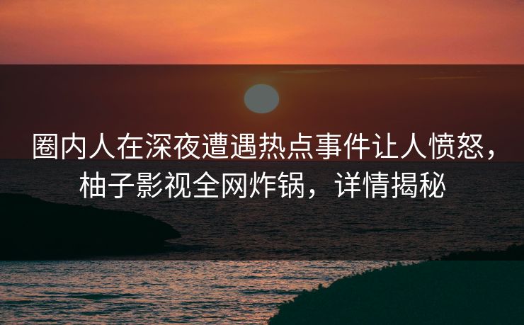 圈内人在深夜遭遇热点事件让人愤怒，柚子影视全网炸锅，详情揭秘