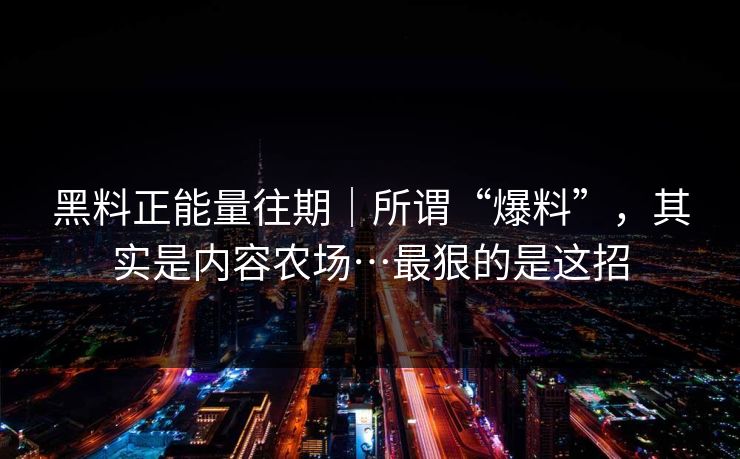 黑料正能量往期｜所谓“爆料”，其实是内容农场…最狠的是这招