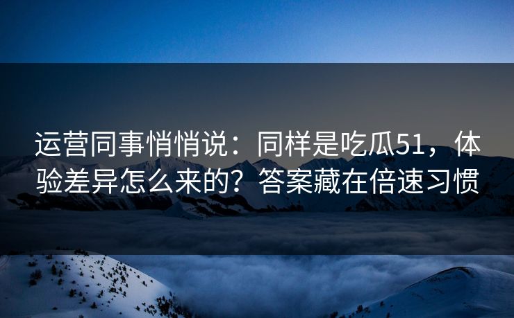 运营同事悄悄说：同样是吃瓜51，体验差异怎么来的？答案藏在倍速习惯