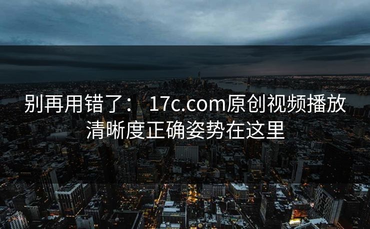 别再用错了： 17c.com原创视频播放清晰度正确姿势在这里