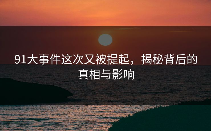 91大事件这次又被提起，揭秘背后的真相与影响